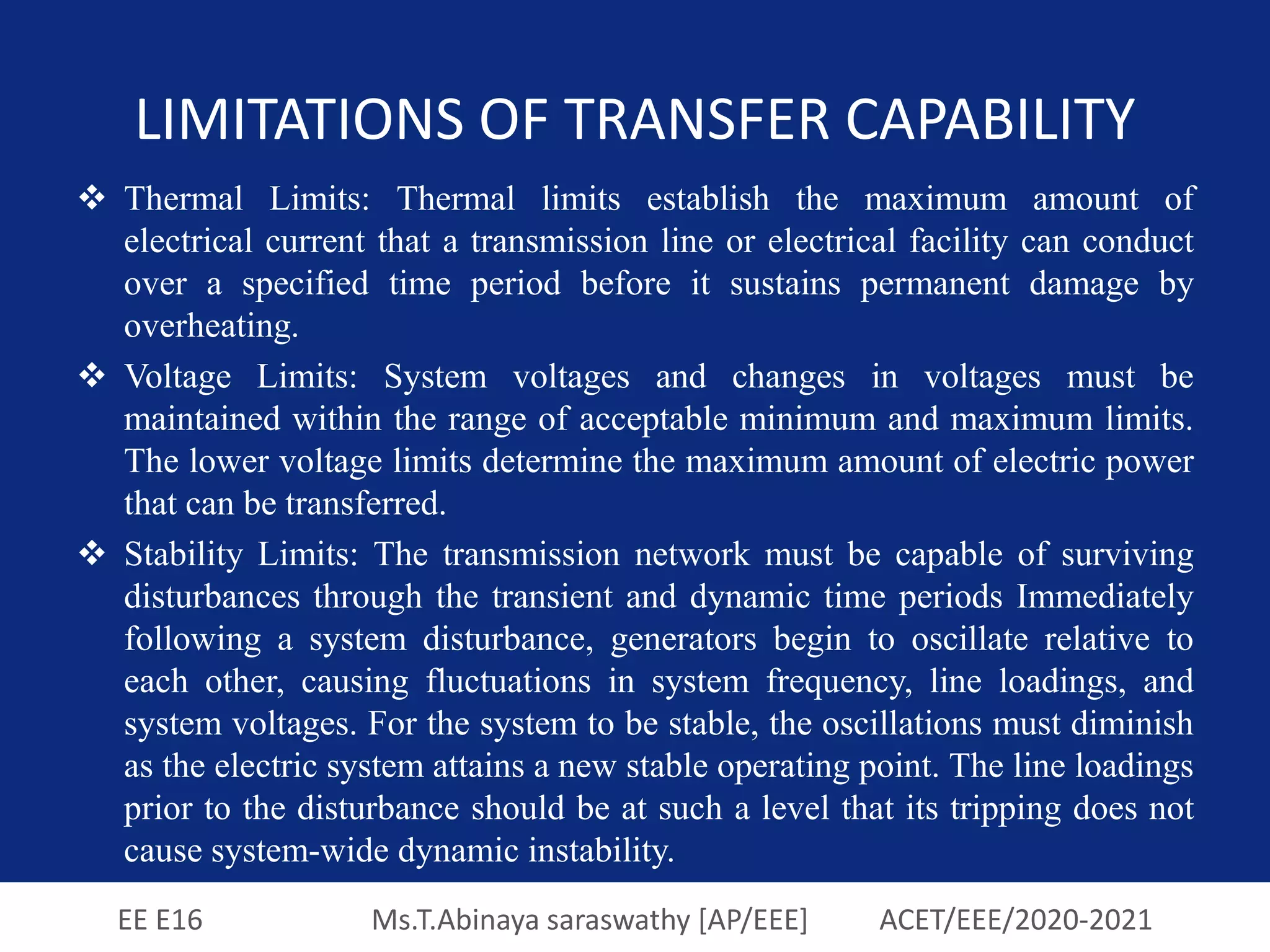 EE E16 Ms.T.Abinaya saraswathy [AP/EEE] ACET/EEE/2020-2021
LIMITATIONS OF TRANSFER CAPABILITY
 Thermal Limits: Thermal limits establish the maximum amount of
electrical current that a transmission line or electrical facility can conduct
over a specified time period before it sustains permanent damage by
overheating.
 Voltage Limits: System voltages and changes in voltages must be
maintained within the range of acceptable minimum and maximum limits.
The lower voltage limits determine the maximum amount of electric power
that can be transferred.
 Stability Limits: The transmission network must be capable of surviving
disturbances through the transient and dynamic time periods Immediately
following a system disturbance, generators begin to oscillate relative to
each other, causing fluctuations in system frequency, line loadings, and
system voltages. For the system to be stable, the oscillations must diminish
as the electric system attains a new stable operating point. The line loadings
prior to the disturbance should be at such a level that its tripping does not
cause system-wide dynamic instability.
 