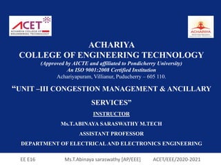 EE E16 Ms.T.Abinaya saraswathy [AP/EEE] ACET/EEE/2020-2021
ACHARIYA
COLLEGE OF ENGINEERING TECHNOLOGY
(Approved by AICTE and affiliated to Pondicherry University)
An ISO 9001:2008 Certified Institution
Achariyapuram, Villianur, Puducherry – 605 110.
“UNIT –III CONGESTION MANAGEMENT & ANCILLARY
SERVICES”
INSTRUCTOR
Ms.T.ABINAYA SARASWATHY M.TECH
ASSISTANT PROFESSOR
DEPARTMENT OF ELECTRICAL AND ELECTRONICS ENGINEERING
 