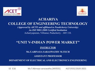EE E16 Ms.T.Abinaya saraswathy [AP/EEE] ACET/EEE/2020-2021
ACHARIYA
COLLEGE OF ENGINEERING TECHNOLOGY
(Approved by AICTE and affiliated to Pondicherry University)
An ISO 9001:2008 Certified Institution
Achariyapuram, Villianur, Puducherry – 605 110.
“UNIT V-INDIAN POWER MARKET”
INSTRUCTOR
Ms.T.ABINAYA SARASWATHY M.TECH
ASSISTANT PROFESSOR
DEPARTMENT OF ELECTRICAL AND ELECTRONICS ENGINEERING
 