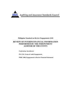 Philippine Standard on Review Engagements 2410
REVIEW OF INTERIM FINANCIAL INFORMATION
PERFORMED BY THE INDEPENDENT
AUDITOR OF THE ENTITY
Conforming Amendments
PSA 210, Terms of Audit Engagements
PSRE 2400, Engagements to Review Financial Statements
Auditing and Assurance Standards Council
 