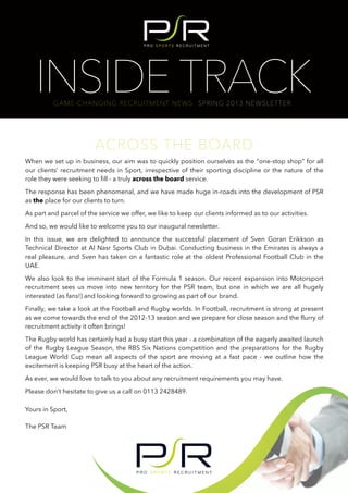 INSIDE TRACK
          GAME-CHANGING RECRUITMENT NEWS SPRING 2013 NEWSLETTER




                         ACROSS THE BOARD
When we set up in business, our aim was to quickly position ourselves as the “one-stop shop” for all
our clients’ recruitment needs in Sport, irrespective of their sporting discipline or the nature of the
role they were seeking to fill - a truly across the board service.

The response has been phenomenal, and we have made huge in-roads into the development of PSR
as the place for our clients to turn.

As part and parcel of the service we offer, we like to keep our clients informed as to our activities.

And so, we would like to welcome you to our inaugural newsletter.

In this issue, we are delighted to announce the successful placement of Sven Goran Erikkson as
Technical Director at Al Nasr Sports Club in Dubai. Conducting business in the Emirates is always a
real pleasure, and Sven has taken on a fantastic role at the oldest Professional Football Club in the
UAE.

We also look to the imminent start of the Formula 1 season. Our recent expansion into Motorsport
recruitment sees us move into new territory for the PSR team, but one in which we are all hugely
interested (as fans!) and looking forward to growing as part of our brand.

Finally, we take a look at the Football and Rugby worlds. In Football, recruitment is strong at present
as we come towards the end of the 2012-13 season and we prepare for close season and the flurry of
recruitment activity it often brings!

The Rugby world has certainly had a busy start this year - a combination of the eagerly awaited launch
of the Rugby League Season, the RBS Six Nations competition and the preparations for the Rugby
League World Cup mean all aspects of the sport are moving at a fast pace - we outline how the
excitement is keeping PSR busy at the heart of the action.

As ever, we would love to talk to you about any recruitment requirements you may have.

Please don’t hesitate to give us a call on 0113 2428489.

Yours in Sport,

The PSR Team
 