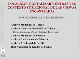 LOCALIZAR, DIGITALIZAR Y EXTRAER EL
CONTEXTO SITUACIONAL DE LAS MISIVAS
ENCONTRADAS
FONDOS CONSULTADOS EN ESPAÑA
Archivo Municipal de Toledo
Archivo Histórico Provincial de Toledo
- Corregimientos de Orgaz y Talavera de la Reina
Archivo Municipal de Palencia
Archivo Catedralicio de Palencia
Archivo Arzobispal de Sevilla
Real Audiencia de Grados de Sevilla
A
idade
dos
'desvios':
diacronia,
variação
social
e
linguística
de
corpus
11
 