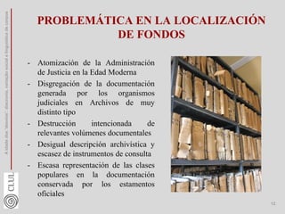 PROBLEMÁTICA EN LA LOCALIZACIÓN
DE FONDOS
- Atomización de la Administración
de Justicia en la Edad Moderna
- Disgregación de la documentación
generada por los organismos
judiciales en Archivos de muy
distinto tipo
- Destrucción intencionada de
relevantes volúmenes documentales
- Desigual descripción archivística y
escasez de instrumentos de consulta
- Escasa representación de las clases
populares en la documentación
conservada por los estamentos
oficiales
A
idade
dos
'desvios':
diacronia,
variação
social
e
linguística
de
corpus
12
 