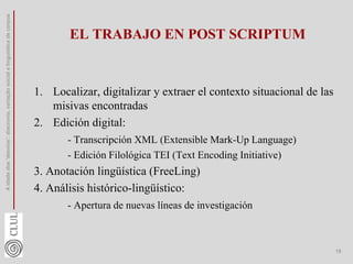 EL TRABAJO EN POST SCRIPTUM
1. Localizar, digitalizar y extraer el contexto situacional de las
misivas encontradas
2. Edición digital:
- Transcripción XML (Extensible Mark-Up Language)
- Edición Filológica TEI (Text Encoding Initiative)
3. Anotación lingüística (FreeLing)
4. Análisis histórico-lingüístico:
- Apertura de nuevas líneas de investigación
A
idade
dos
'desvios':
diacronia,
variação
social
e
linguística
de
corpus
19
 