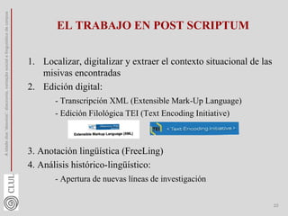 EL TRABAJO EN POST SCRIPTUM
1. Localizar, digitalizar y extraer el contexto situacional de las
misivas encontradas
2. Edición digital:
- Transcripción XML (Extensible Mark-Up Language)
- Edición Filológica TEI (Text Encoding Initiative)
3. Anotación lingüística (FreeLing)
4. Análisis histórico-lingüístico:
- Apertura de nuevas líneas de investigación
A
idade
dos
'desvios':
diacronia,
variação
social
e
linguística
de
corpus
23
 
