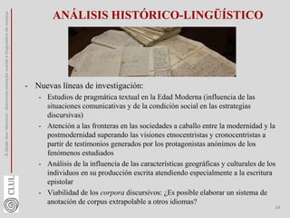 ANÁLISIS HISTÓRICO-LINGÜÍSTICO
- Nuevas líneas de investigación:
- Estudios de pragmática textual en la Edad Moderna (influencia de las
situaciones comunicativas y de la condición social en las estrategias
discursivas)
- Atención a las fronteras en las sociedades a caballo entre la modernidad y la
postmodernidad superando las visiones etnocentristas y cronocentristas a
partir de testimonios generados por los protagonistas anónimos de los
fenómenos estudiados
- Análisis de la influencia de las características geográficas y culturales de los
individuos en su producción escrita atendiendo especialmente a la escritura
epistolar
- Viabilidad de los corpora discursivos: ¿Es posible elaborar un sistema de
anotación de corpus extrapolable a otros idiomas?
A
idade
dos
'desvios':
diacronia,variação
social
e
linguística
de
corpus
24
 