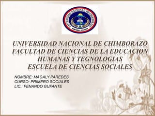 UNIVERSIDAD NACIONAL DE CHIMBORAZO
FACULTAD DE CIENCIAS DE LA EDUCACION
HUMANAS Y TEGNOLOGIAS
ESCUELA DE CIENCIAS SOCIALES
NOMBRE: MAGALY PAREDES
CURSO: PRIMERO SOCIALES
LIC.: FENANDO GUFANTE
 
