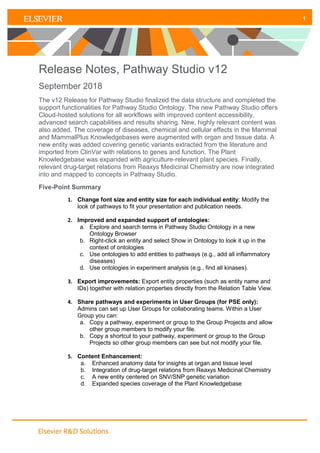 1
1
Release Notes, Pathway Studio v12
September 2018
The v12 Release for Pathway Studio finalized the data structure and completed the
support functionalities for Pathway Studio Ontology. The new Pathway Studio offers
Cloud-hosted solutions for all workflows with improved content accessibility,
advanced search capabilities and results sharing. New, highly relevant content was
also added. The coverage of diseases, chemical and cellular effects in the Mammal
and MammalPlus Knowledgebases were augmented with organ and tissue data. A
new entity was added covering genetic variants extracted from the literature and
imported from ClinVar with relations to genes and function. The Plant
Knowledgebase was expanded with agriculture-relevant plant species. Finally,
relevant drug-target relations from Reaxys Medicinal Chemistry are now integrated
into and mapped to concepts in Pathway Studio.
Five-Point Summary
1. Change font size and entity size for each individual entity: Modify the
look of pathways to fit your presentation and publication needs.
2. Improved and expanded support of ontologies:
a. Explore and search terms in Pathway Studio Ontology in a new
Ontology Browser
b. Right-click an entity and select Show in Ontology to look it up in the
context of ontologies
c. Use ontologies to add entities to pathways (e.g., add all inflammatory
diseases)
d. Use ontologies in experiment analysis (e.g., find all kinases).
3. Export improvements: Export entity properties (such as entity name and
IDs) together with relation properties directly from the Relation Table View.
4. Share pathways and experiments in User Groups (for PSE only):
Admins can set up User Groups for collaborating teams. Within a User
Group you can:
a. Copy a pathway, experiment or group to the Group Projects and allow
other group members to modify your file.
b. Copy a shortcut to your pathway, experiment or group to the Group
Projects so other group members can see but not modify your file.
5. Content Enhancement:
a. Enhanced anatomy data for insights at organ and tissue level
b. Integration of drug-target relations from Reaxys Medicinal Chemistry
c. A new entity centered on SNV/SNP genetic variation
d. Expanded species coverage of the Plant Knowledgebase
 