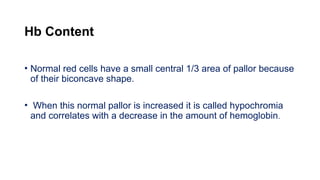 Hb Content
• Normal red cells have a small central 1/3 area of pallor because
of their biconcave shape.
• When this normal pallor is increased it is called hypochromia
and correlates with a decrease in the amount of hemoglobin.
 