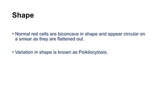 Shape
• Normal red cells are biconcave in shape and appear circular on
a smear as they are flattened out.
• Variation in shape is known as Poikilocytosis.
 