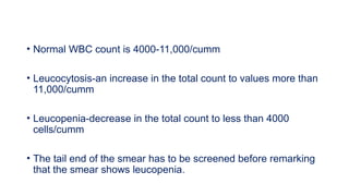 • Normal WBC count is 4000-11,000/cumm
• Leucocytosis-an increase in the total count to values more than
11,000/cumm
• Leucopenia-decrease in the total count to less than 4000
cells/cumm
• The tail end of the smear has to be screened before remarking
that the smear shows leucopenia.
 