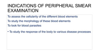 INDICATIONS OF PERIPHERAL SMEAR
EXAMINATION
To assess the cellularity of the different blood elements
To study the morphology of these blood elements
To look for blood parasites
• To study the response of the body to various disease processes
 