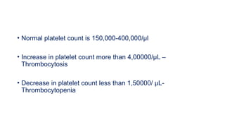 • Normal platelet count is 150,000-400,000/µl
• Increase in platelet count more than 4,00000/µL –
Thrombocytosis
• Decrease in platelet count less than 1,50000/ µL-
Thrombocytopenia
 