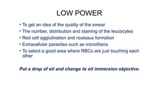 LOW POWER
• To get an idea of the quality of the smear
• The number, distribution and staining of the leucocytes
• Red cell agglutination and rouleaux formation
• Extracellular parasites such as microfilaria
• To select a good area where RBCs are just touching each
other
Put a drop of oil and change to oil immersion objective.
 
