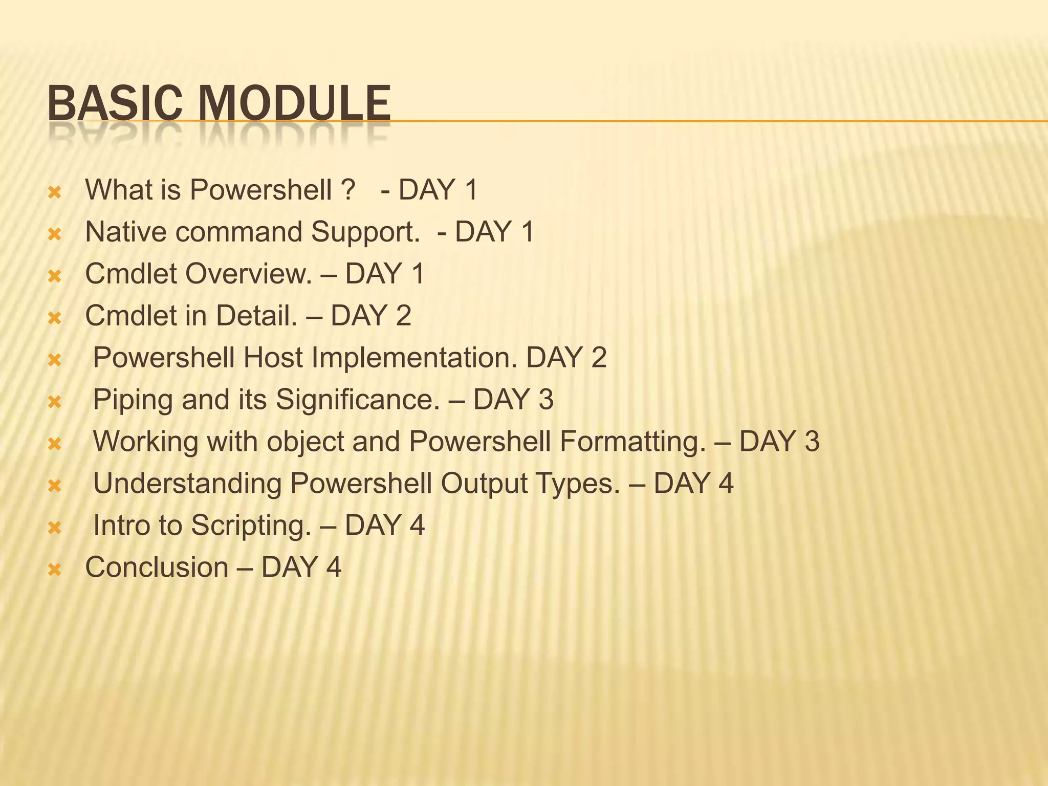 BASIC MODULE











What is Powershell ? - DAY 1
Native command Support. - DAY 1
Cmdlet Overview. – DAY 1
Cmdlet in Detail. – DAY 2
Powershell Host Implementation. DAY 2
Piping and its Significance. – DAY 3
Working with object and Powershell Formatting. – DAY 3
Understanding Powershell Output Types. – DAY 4
Intro to Scripting. – DAY 4
Conclusion – DAY 4

 