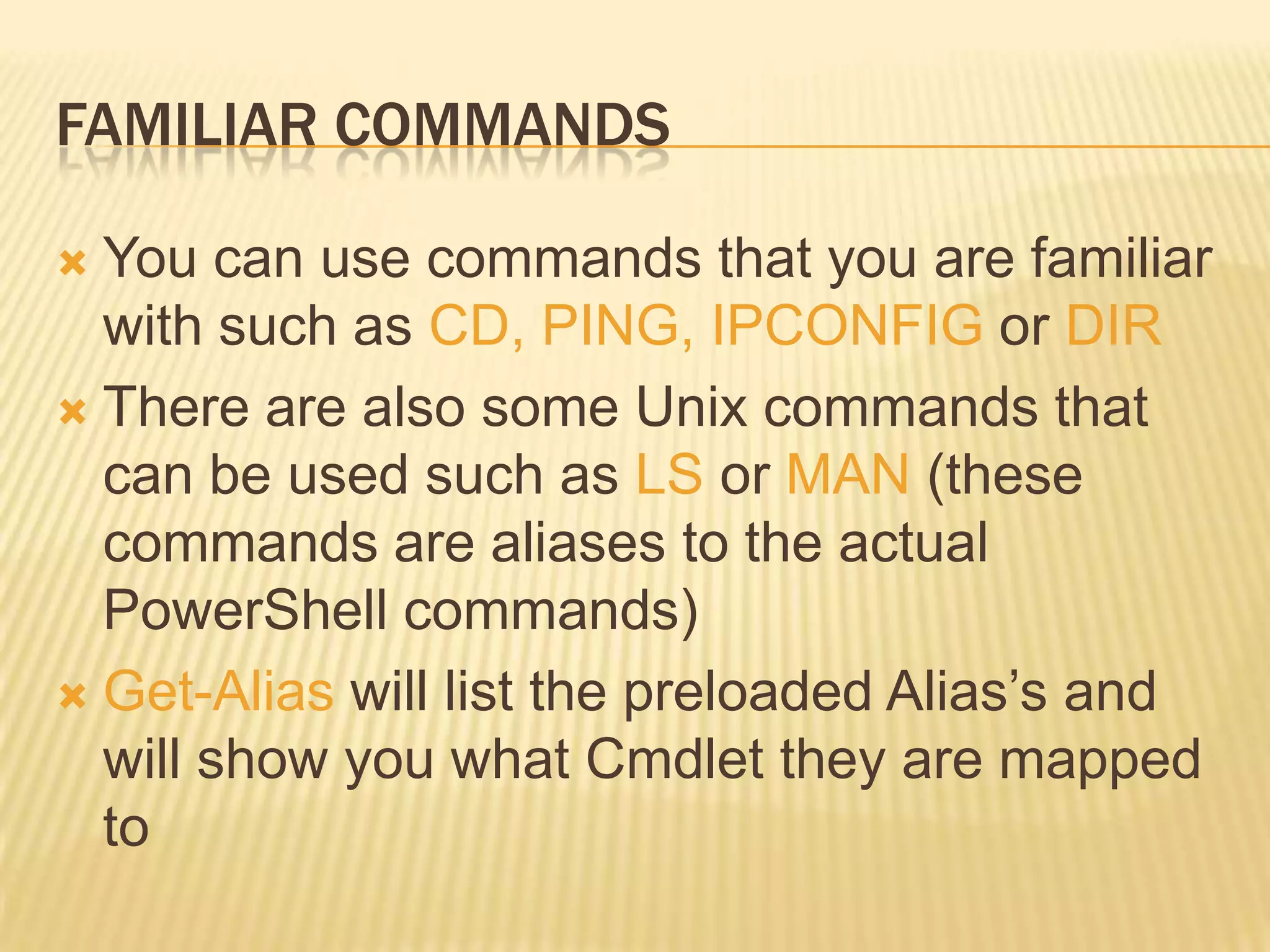 FAMILIAR COMMANDS
You can use commands that you are familiar
with such as CD, PING, IPCONFIG or DIR
 There are also some Unix commands that
can be used such as LS or MAN (these
commands are aliases to the actual
PowerShell commands)
 Get-Alias will list the preloaded Alias’s and
will show you what Cmdlet they are mapped
to


 