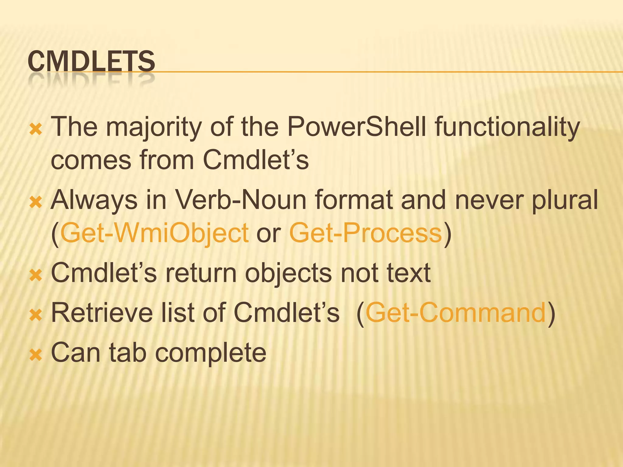 CMDLETS
The majority of the PowerShell functionality
comes from Cmdlet’s
 Always in Verb-Noun format and never plural
(Get-WmiObject or Get-Process)
 Cmdlet’s return objects not text
 Retrieve list of Cmdlet’s (Get-Command)
 Can tab complete


 