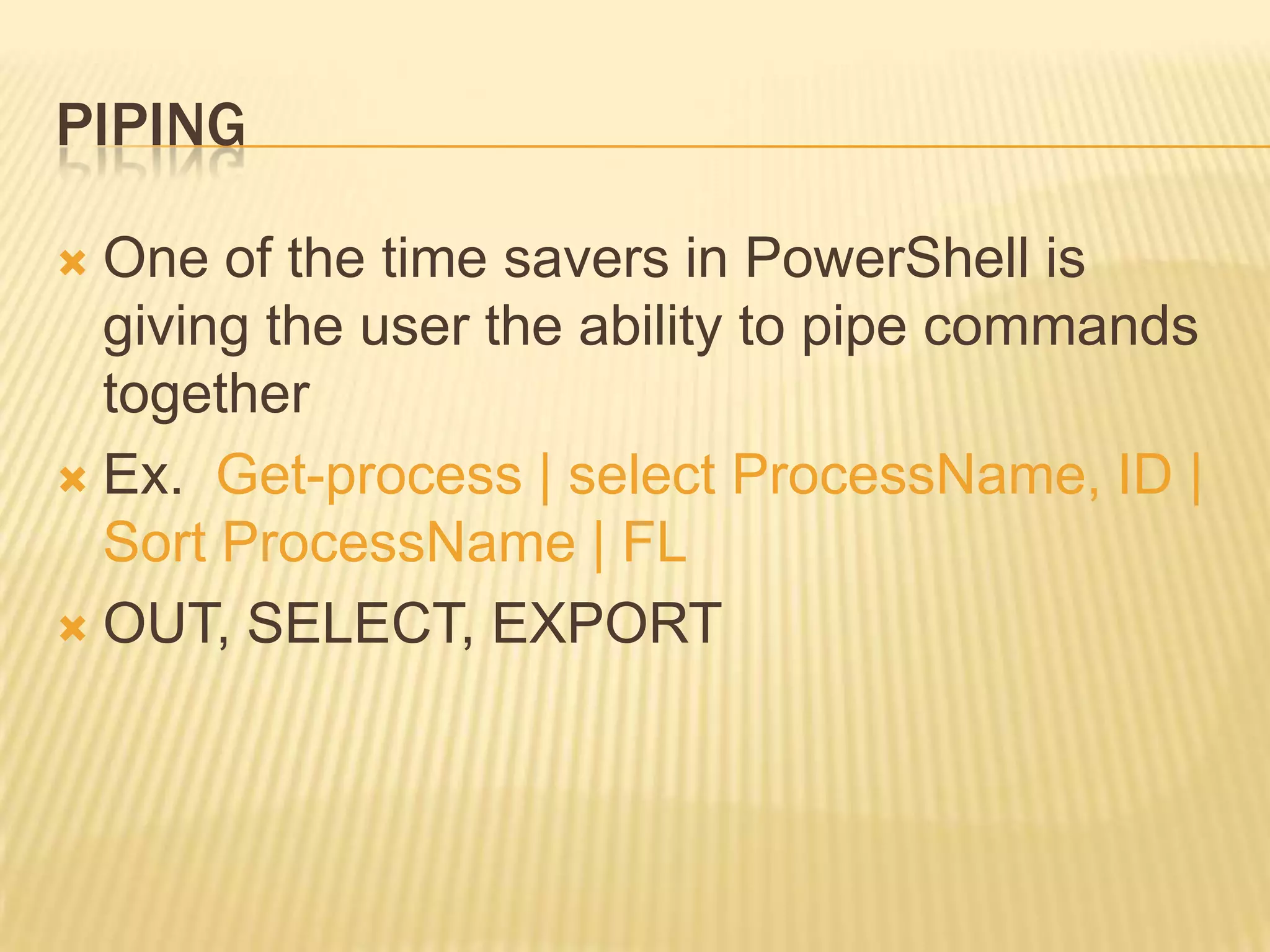 PIPING
One of the time savers in PowerShell is
giving the user the ability to pipe commands
together
 Ex. Get-process | select ProcessName, ID |
Sort ProcessName | FL
 OUT, SELECT, EXPORT


 