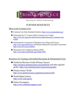  

                      FURTHER RESOURCES
More on the Common Core
     Common Core State Standards Initiative http://www.corestandards.org/
     Partnership for 21st Century Skills Common Core Toolkit
     http://www.p21.org/tools-and-resources/publications/p21-common-core-
     toolkit
     Partnership for Assessment of Readiness for College and Careers
     http://www.parcconline.org/ and Smarter Balanced Assessment Consortium
     http://www.k12.wa.us/smarter/
     Measuring Text Complexity (Kansas DOE)
     http://www.ksde.org/Default.aspx?tabid=4605



Resources for Teaching with Global Documents & Informational Texts
     Nonfiction Resource Guide (Primary Source)
     http://resources.primarysource.org/nonfiction and other regional
     guides: http://www.primarysource.org/resourceguides
     Primary Source World
     http://www.primarysource.org/primarysourceworld
     World Digital Library
     http://www.wdl.org/en/
     Online Newspapers
     http://www.onlinenewspapers.com/
 