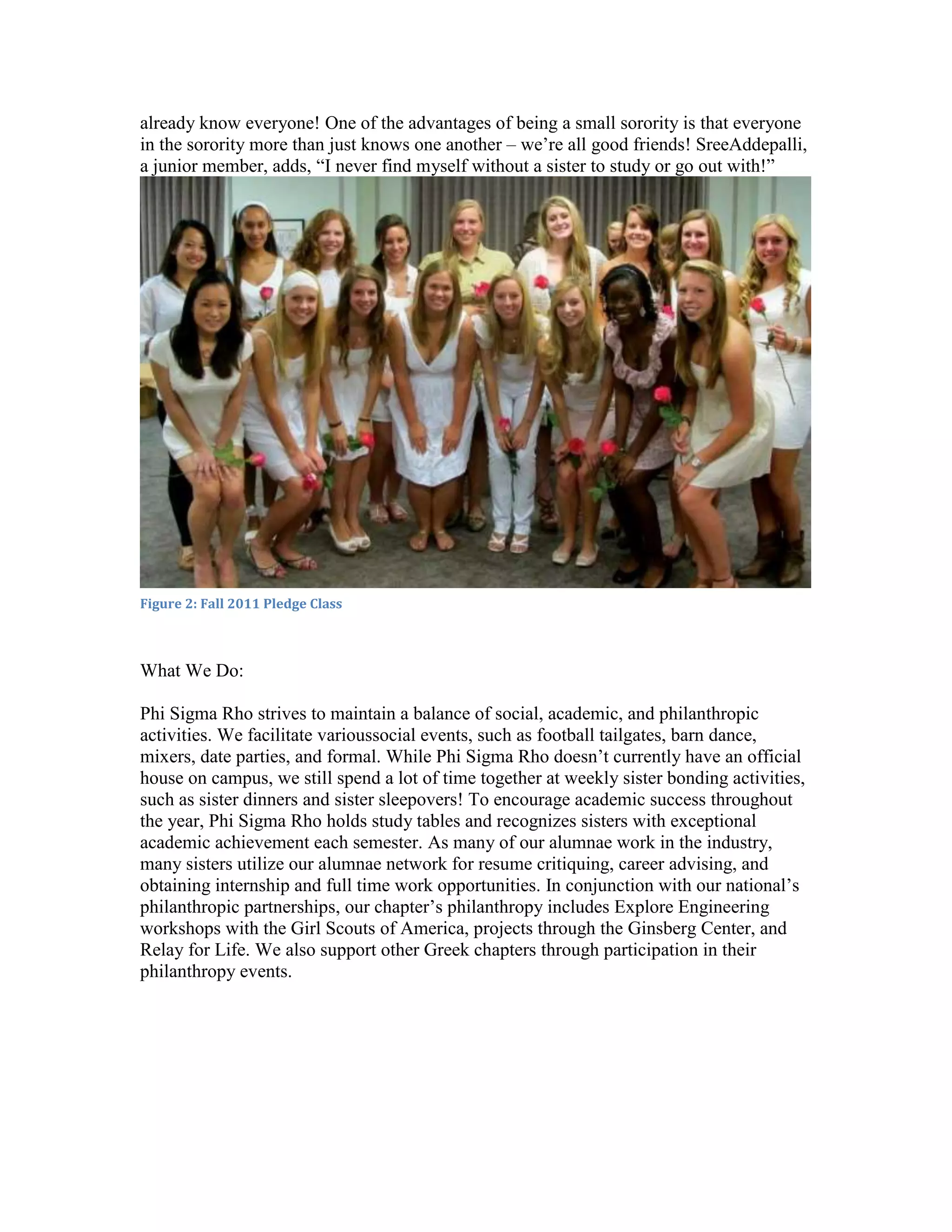 already know everyone! One of the advantages of being a small sorority is that everyone
in the sorority more than just knows one another – we’re all good friends! SreeAddepalli,
a junior member, adds, “I never find myself without a sister to study or go out with!”




Figure 2: Fall 2011 Pledge Class



What We Do:

Phi Sigma Rho strives to maintain a balance of social, academic, and philanthropic
activities. We facilitate varioussocial events, such as football tailgates, barn dance,
mixers, date parties, and formal. While Phi Sigma Rho doesn’t currently have an official
house on campus, we still spend a lot of time together at weekly sister bonding activities,
such as sister dinners and sister sleepovers! To encourage academic success throughout
the year, Phi Sigma Rho holds study tables and recognizes sisters with exceptional
academic achievement each semester. As many of our alumnae work in the industry,
many sisters utilize our alumnae network for resume critiquing, career advising, and
obtaining internship and full time work opportunities. In conjunction with our national’s
philanthropic partnerships, our chapter’s philanthropy includes Explore Engineering
workshops with the Girl Scouts of America, projects through the Ginsberg Center, and
Relay for Life. We also support other Greek chapters through participation in their
philanthropy events.
 