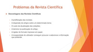 Problemas da Revista Científica
 Desvantagens das Revistas Científicas
• A proliferação das revistas;
• A dispersão de artigos sobre um determinado tema;
• O custo da atualização das coleções;
• A demora na publicação do artigo;
• A rigidez do formato impresso em papel;
• A incapacidade do utilizador conseguir procurar e selecionar a informação
que pretende.
 