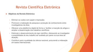 Revista Científica Eletrónica
 Objetivos da Revista Eletrónica
• Eliminar os custos com papel e impressão;
• Promover a realização de pesquisa e produção de conhecimento entre
investigadores da área;
• Oferecer uma plataforma digital de forma a facilitar a inserção de artigos e
ampliar a disseminação dos trabalhos científicos;
• Estimular o desenvolvimento do rigor científico, oferecendo ao investigador
a possibilidade do seu trabalho ser avaliado por pares na sua área de
atuação;
• Contribuir para a qualidade da ciência nacional, procurando a indexação
em bases internacionais.
 