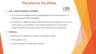Plataforma Escolhida
 OJS – OPEN JOURNAL SYSTEMS
 É um sistema de gestão de jornais e de publicações que foi desenvolvido com a
ajuda da instituição Public Knowledge;
 Foi iniciado em 1998 na University of British Columbia e é considerado um marco no
acesso aberto, pois possibilitou à comunidade científica criar as suas próprias
revistas científicas sem qualquer custo e assim expor as suas investigações.
 Objetivos
 Baseiam-se em colocar livre o acesso a publicações e artigos;
 Sem qualquer custo;
 Aumentando assim o conhecimento científico;
 