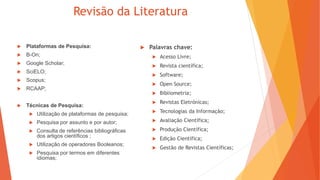 Revisão da Literatura
 Plataformas de Pesquisa:
 B-On;
 Google Scholar;
 SciELO;
 Scopus;
 RCAAP;
 Técnicas de Pesquisa:
 Utilização de plataformas de pesquisa;
 Pesquisa por assunto e por autor;
 Consulta de referências bibliográficas
dos artigos científicos ;
 Utilização de operadores Booleanos;
 Pesquisa por termos em diferentes
idiomas;
 Palavras chave:
 Acesso Livre;
 Revista científica;
 Software;
 Open Source;
 Bibliometria;
 Revistas Eletrónicas;
 Tecnologias da Informação;
 Avaliação Científica;
 Produção Científica;
 Edição Científica;
 Gestão de Revistas Científicas;
 