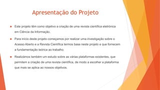 Apresentação do Projeto
 Este projeto têm como objetivo a criação de uma revista científica eletrónica
em Ciência da Informação.
 Para início deste projeto começamos por realizar uma investigação sobre o
Acesso Aberto e a Revista Científica termos base neste projeto e que fornecem
a fundamentação teórica ao trabalho.
 Realizámos também um estudo sobre as várias plataformas existentes, que
permitem a criação de uma revista científica, de modo a escolher a plataforma
que mais se aplica ao nossos objetivos.
 