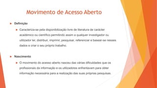 Movimento de Acesso Aberto
 Definição
 Caracteriza-se pela disponibilização livre de literatura de carácter
académico ou científico permitindo assim a qualquer investigador ou
utilizador ler, distribuir, imprimir, pesquisar, referenciar e basear-se nesses
dados e criar o seu próprio trabalho.
 Nascimento
 O movimento do acesso aberto nasceu das várias dificuldades que os
profissionais da informação e os utilizadores enfrentavam para obter
informação necessária para a realização das suas próprias pesquisas.
 