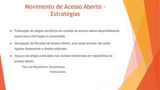 Movimento de Acesso Aberto -
Estratégias
 Publicação de artigos científicos em revistas de acesso aberto disponibilizando
assim essa informação à comunidade.
 Divulgação de Revistas de Acesso Aberto, pois estas revistas não estão
ligadas diretamente a direitos editoriais;
 Arquivo de artigos publicados nas revistas tradicionais em repositórios de
acesso aberto.
Tipos de Repositórios: Disciplinares;
Institucionais;
 