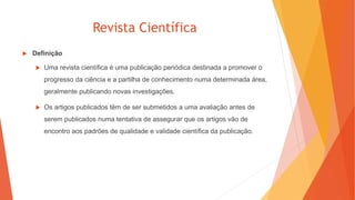 Revista Científica
 Definição
 Uma revista científica é uma publicação periódica destinada a promover o
progresso da ciência e a partilha de conhecimento numa determinada área,
geralmente publicando novas investigações.
 Os artigos publicados têm de ser submetidos a uma avaliação antes de
serem publicados numa tentativa de assegurar que os artigos vão de
encontro aos padrões de qualidade e validade científica da publicação.
 