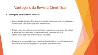 Vantagens da Revista Científica
 Vantagens das Revistas Científicas
 Comunicação formal e fidedigna dos resultados da pesquisa original para a
comunidade científica e dos seus interessados;
 Preservação do conhecimento registado servindo como arquivo das ideias
e reflexões dos cientistas, dos resultados de suas pesquisas e
observações sobre os fenómenos da natureza;
 Concentrar os resultados das investigações científicas num só documento
facilitando o trabalho de pesquisa por parte dos utilizadores.
 