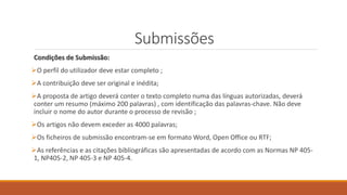 Submissões
Condições de Submissão:
O perfil do utilizador deve estar completo ;
A contribuição deve ser original e inédita;
A proposta de artigo deverá conter o texto completo numa das línguas autorizadas, deverá
conter um resumo (máximo 200 palavras) , com identificação das palavras-chave. Não deve
incluir o nome do autor durante o processo de revisão ;
Os artigos não devem exceder as 4000 palavras;
Os ficheiros de submissão encontram-se em formato Word, Open Office ou RTF;
As referências e as citações bibliográficas são apresentadas de acordo com as Normas NP 405-
1, NP405-2, NP 405-3 e NP 405-4.
 