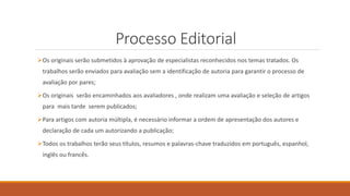 Processo Editorial
Os originais serão submetidos à aprovação de especialistas reconhecidos nos temas tratados. Os
trabalhos serão enviados para avaliação sem a identificação de autoria para garantir o processo de
avaliação por pares;
Os originais serão encaminhados aos avaliadores , onde realizam uma avaliação e seleção de artigos
para mais tarde serem publicados;
Para artigos com autoria múltipla, é necessário informar a ordem de apresentação dos autores e
declaração de cada um autorizando a publicação;
Todos os trabalhos terão seus títulos, resumos e palavras-chave traduzidos em português, espanhol,
inglês ou francês.
 