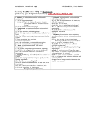 Lecture Notes, PSRM-I: Risk Engg. Sanjay Goel, JIIT, 2014, Jan-Feb
Taxonomy Based Questions (TBQ) wrt Requirements:
Quality of req. specs & implementation difficulty (Ref#12: CMU/SEI-93-TR-6, 1993)
a. Stability: Are requirements changing during product
development?
[1] Are the requirements stable?
(No) (1.a) What is the effect on the system - Quality/
Functionality/ Schedule/ Integration/ Design/
Testing?
[2] Are the external interfaces changing?
b. Completeness: Are requirements missing or incompletely
specified?
[3] Are there any TBDs in the specifications?
[4] Are there reqs. you know should be in the specification but
aren‘t?
(Yes) (4.a) Will you be able to get these requirements into the
system?
[5] Does the customer have unwritten
requirements/expectations?
(Yes) (5.a) Is there a way to capture these requirements?
[6] Are the external interfaces completely defined?
c. Clarity: Are requirements unclear or in need of
interpretation?
[7] Are you able to understand the requirements as written?
(No) (7.a) Are the ambiguities being resolved satisfactorily?
(Yes) (7.b) There are no ambiguities or problems of
interpretation?
d. Validity: Will the reqs. lead to the product the customer has
in mind?
[8] Are there any requirements that may not specify what the
customer really wants?
(Yes) (8.a) How are you resolving this?
[9] Do you and the customer understand the same thing by the
requirements?
(Yes) (9.a) Is there a process by which to determine this?
[10] How do you validate the requirements?
Prototyping/Analysis/ Simulations
e. Feasibility: Are requirements infeasible from an
analytical point of view?
[11] Are there any requirements that are technically
difficult to implement?
(Yes) (11.a) What are they?
(Yes) (11.b) Why are they difficult to implement?
(No) (11.c) Were feasibility studies done for these
requirements?
(Yes) (11.c.1) How confident are you of the
assumptions made in the
studies?
f. Precedent: Do requirements specify something
never done before, or that your company has not done
before?
[12] Are there any state-of-the-art requirements -
Technologies/ Methods/ Languages/ Hardware
(No) (12.a) Are any of these new to you?
(Yes) (12.b) Does the program have sufficient
knowledge in these areas?
(No) (12.b.1) Is there a plan for acquiring knowledge
in these areas?
g. Scale: Do requirements specify a product larger,
more complex, or requiring a larger organization than
in the experience of the company?
[13] Is the system size and complexity a concern?
(No) (13.a) Have you done something of this size and
complexity before?
[14] Does the size require a larger organization than
usual for your company?
 