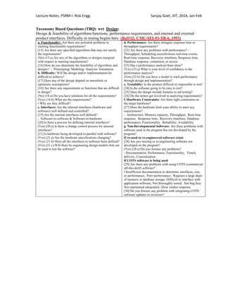 Lecture Notes, PSRM-I: Risk Engg. Sanjay Goel, JIIT, 2014, Jan-Feb
Taxonomy Based Questions (TBQ) wrt Design:
Design & feasibility of algorithms/functions, performance requirements, and internal and external
product interfaces. Difficulty in testing begins here. (Ref#12: CMU/SEI-93-TR-6, 1993)
a. Functionality: Are there any potential problems in
meeting functionality requirements?
[15] Are there any specified algorithms that may not satisfy
the requirements?
(No) (15.a) Are any of the algorithms or designs marginal
with respect to meeting requirements?
[16] How do you determine the feasibility of algorithms and
designs? - Prototyping/ Modeling/ Analysis/ Simulation
b. Difficulty: Will the design and/or implementation be
difficult to achieve?
[17] Does any of the design depend on unrealistic or
optimistic assumptions?
[18] Are there any requirements or functions that are difficult
to design?
(No) (18.a) Do you have solutions for all the requirements?
(Yes) (18.b) What are the requirements?
• Why are they difficult?
c. Interfaces: Are the internal interfaces (hardware and
software) well defined and controlled?
[19] Are the internal interfaces well defined?
- Software-to-software & Software-to-hardware
[20] Is there a process for defining internal interfaces?
(Yes) (20.a) Is there a change control process for internal
interfaces?
[21] Is hardware being developed in parallel with software?
(Yes) (21.a) Are the hardware specifications changing?
(Yes) (21.b) Have all the interfaces to software been defined?
(Yes) (21.c) Will there be engineering design models that can
be used to test the software?
d. Performance: Are there stringent response time or
throughput requirements?
[22] Are there any problems with performance? -
Throughput, Scheduling asynchronous real-time events,
Real-time response, Recovery timelines, Response time,
Database response, contention, or access
[23] Has a performance analysis been done?
(Yes) (23.a) What is your level of confidence in the
performance analysis?
(Yes) (23.b) Do you have a model to track performance
through design and implementation?
e. Testability: Is the product difficult or impossible to test?
[24] Is the software going to be easy to test?
[25] Does the design include features to aid testing?
[26] Do the testers get involved in analyzing requirements?
f. Hardware Constraints: Are there tight constraints on
the target hardware?
[27] Does the hardware limit your ability to meet any
requirements?
- Architecture, Memory capacity, Throughput, Real-time
response, Response time, Recovery timelines, Database
performance, Functionality, Reliability, Availability
g. Non-Developmental Software: Are there problems with
software used in the program but not developed by the
program?
If re-used or re-engineered software exists
[28] Are you reusing or re-engineering software not
developed on the program?
(Yes) (28.a) Do you foresee any problems?
- Documentation, Performance, Functionality, Timely
delivery, Customization
If COTS software is being used
[29] Are there any problems with using COTS (commercial
off-the-shelf) software?
• Insufficient documentation to determine interfaces, size,
or performance; Poor performance; Requires a large share
of memory or database storage; Difficult to interface with
application software; Not thoroughly tested; Not bug free;
Not maintained adequately; Slow vendor response
[30] Do you foresee any problem with integrating COTS
software updates or revisions?
 