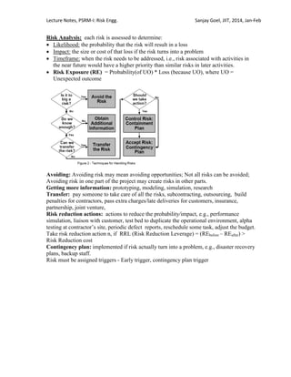 Lecture Notes, PSRM-I: Risk Engg. Sanjay Goel, JIIT, 2014, Jan-Feb
Risk Analysis: each risk is assessed to determine:
 Likelihood: the probability that the risk will result in a loss
 Impact: the size or cost of that loss if the risk turns into a problem
 Timeframe: when the risk needs to be addressed, i.e., risk associated with activities in
the near future would have a higher priority than similar risks in later activities.
 Risk Exposure (RE) = Probability(of UO) * Loss (because UO), where UO =
Unexpected outcome
Avoiding: Avoiding risk may mean avoiding opportunities; Not all risks can be avoided;
Avoiding risk in one part of the project may create risks in other parts.
Getting more information: prototyping, modeling, simulation, research
Transfer: pay someone to take care of all the risks, subcontracting, outsourcing, build
penalties for contractors, pass extra charges/late deliveries for customers, insurance,
partnership, joint venture,
Risk reduction actions: actions to reduce the probability/impact, e.g., performance
simulation, liaison with customer, test bed to duplicate the operational environment, alpha
testing at contractor‘s site, periodic defect reports, reschedule some task, adjust the budget.
Take risk reduction action n, if RRL (Risk Reduction Leverage) = (REbefore – REafter) >
Risk Reduction cost
Contingency plan: implemented if risk actually turn into a problem, e.g., disaster recovery
plans, backup staff.
Risk must be assigned triggers - Early trigger, contingency plan trigger
 