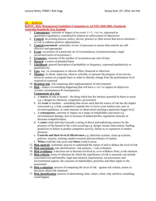 Lecture Notes, PSRM-I: Risk Engg. Sanjay Goel, JIIT, 2014, Jan-Feb
10. 03.02.14:
Ref#19: Risk Management Guidelines Companion to AS/NZS 4360:2004, Standards
Australia/Standards New Zealand
1. Consequence- outcome or impact of an event. (>=1, +ve/-ve, expressed as
quantitative/qualitative, considered in relation to achievement of objectives)
2. Control- an existing process, policy, device, practice or other action that acts to minimize -
ve risk or enhance positive opportunities.
3. Control assessment- systematic review of processes to ensure that controls are still
effective and appropriate
4. Event- occurrence of a particular set of circumstances, (certain/uncertain; single
occurrence/series of occurrence.)
5. Frequency- measure of the number of occurrences per unit of time.
6. Hazard- a source of potential harm
7. Likelihood- general description of probability or frequency, expressed qualitatively or
quantitatively.
8. Loss- any -ve consequence or adverse effect, financial or otherwise
9. Monitor- to check, supervise, observe critically or measure the progress of an activity,
action or system on a regular basis in order to identify change from the performance level
required or expected
10. Residual risk- risk remaining after implementation of risk treatment
11. Risk - chance of something happening that will have a -ve/+ve impact on objectives.
{events/ circumstances consequences}
Components of a risk
a. A source of risk or hazard – the thing which has the intrinsic potential to harm or assist
e.g. a dangerous chemical, competitors, government.
b. An event or incident – something that occurs such that the source of risk has the impact
concerned e.g. a leak, competitor expands into or leaves your market area, new or
revised regulations, or some measure or observation reaching a particular trigger level.
c. A consequence, outcome or impact on a range of stakeholders and assets e.g.
environmental damage, loss or increase of market/profits, regulations increase or
decrease competitiveness.
d. A cause (what and why) (usually a string of direct and underlying causes) for the
presence of the hazard or the event occurring e.g. design, human intervention, funding,
prediction or failure to predict competitor activity, failure to or expansion of market
presence.
e. Controls and their level of effectiveness e.g. detection systems, clean up systems,
policies, security, training, market research and surveillance of market.
f. When could the risk occur and where could it occur.
12. Risk analysis- systematic process to understand the nature of and to deduce the level of risk
13. Risk assessment- risk identification+ risk analysis, + risk evaluation
14. Risk avoidance- a decision not to become involved in, or to withdraw from, a risk situation
15. Risk criteria- terms of reference by which the significance of risk is assessed, can include
associated cost and benefits, legal and statutory requirements, socioeconomic and
environmental aspects, the concerns of stakeholders, priorities and other inputs to the
assessment
16. Risk evaluation- process of comparing the level of risk against risk criteria, assists in
decisions about risk treatment.
17. Risk identification- process of determining what, where, when, why and how something
could happen
 