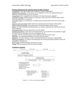 Lecture Notes, PSRM-I: Risk Engg. Sanjay Goel, JIIT, 2014, Jan-Feb
Decision making issues for selecting options for Risk treatment
Acceptability- Is the option likely to be accepted by relevant stakeholders?
Administrative efficiency- Is this option easy to implement or will it be neglected because of
difficulty of administration or lack of expertise?
Compatibility- How compatible is the treatment with others that may be adopted?
Continuity of effects- Will the effects be continuous or only short term? Will the effects of this
option be sustainable? At what cost?
Cost effectiveness- Is it cost-effective; could the same results be achieved at lower cost by other
means?
Economic and social effects- What will be the economic and social impacts of this option?
Effects on the environment- What will be the environmental impacts of this option?
Equity- Are risks and benefits distributed fairly e.g. do those responsible for creating the risk pay
for its reduction?
Individual freedom- Does the option deny any basic rights?
Jurisdictional authority- Does this level of organization or government have the authority to apply
this option? If not, can higher levels be encouraged to do so?
Leverage- Will the treatment options lead to additional benefits in other areas?
Objectives- Are organizational objectives advanced by this option?
Regulatory- Does the treatment (or lack of treatment) breach any regulatory requirements?
Political acceptability- Is it likely to be endorsed by the relevant government authority? Will it be
acceptable to communities?
Risk creation- Will this treatment introduce new risks?
Timing- Will the beneficial effects be realized quickly?
Contingency planning
 