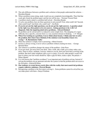 Lecture Notes, PSRM-I: Risk Engg. Sanjay Goel, JIIT, 2014, Jan-Feb
19. The only difference between a problem and a solution is that people understand the solution. -
Dorothea Brande
20. When a problem comes along, study it until you are completely knowledgeable. Then find that
weak spot, break the problem apart, and the rest will be easy. - Norman Vincent Peale
21. A problem clearly stated is a problem half solved. - Dorothea Brande
22. To solve any problem, here are three questions to ask yourself: First, what could I do? Second,
what could I read? And third, who could I ask? - Jim Rohn
23. If you do not ask the right questions, you do not get the right answers. A question asked
in the right way often points to its own answer. Asking questions is the A-B-C of
diagnosis. Only the inquiring mind solves problems. - Edward Hodnett
24. No problem can be solved until it is reduced to some simple form. The changing of a vague
difficulty into a specific, concrete form is a very essential element in thinking. - J. P. Morgan
25. When I'm working on a problem, I never think about beauty. I think only how to solve
the problem. But when I have finished, if the solution is not beautiful, I know it is
wrong." - R. Buckminster Fuller
26. When the solution is simple, God is answering.--Albert Einstein
27. Science is always wrong, it never solves a problem without creating ten more. - George
Bernard Shaw
28. The solution to a problem changes the nature of the problem.--John Peers
29. If you get stuck, get away from your desk. Take a walk, take a bath, go to sleep, make a pie,
draw, listen to music, meditate, exercise; whatever you do, don't just stick there scowling at the
problem. But don't make telephone calls or go to a party; if you do, other people's words will
pour in where your lost words should be. Open a gap for them, create a space. Be patient.―
Hilary Mantel
30. It is well known that "problem avoidance" is an important part of problem solving. Instead of
solving the problem you go upstream and alter the system so that the problem does not occur in
the first place.--Edward de Bono
31. Our tendency to create heroes rarely jibes with the reality that most nontrivial problems
require collective solutions.--Warren Bennis
32. Recognizing a problem is the first step to solving it... Some problems cannot be solved but you
can make peace with them.--Sanya Friedman
 