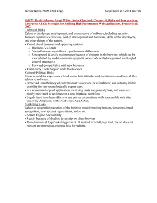 Lecture Notes, PSRM-I: Risk Engg. Sanjay Goel, JIIT, 2014, Jan-Feb
Ref#23: David Johnson; Alexei White; Andre Charland, Chapter 10, Risks and best practices,
Enterprise AJAX: Strategies for Building High Performance Web Applications, Prentice Hall,
2007,
Technical Risks
Relate to the design, development, and maintenance of software, including security,
browser capabilities, timeline, cost of development and hardware, skills of the developers,
and other things of that nature.
 Varied client browsers and operating systems
o Richness Vs Reach
o Varied browser capabilities – performance differences
o Unexpected & costly maintenance because of changes in the browser, which can be
exacerbated by hard-to-maintain spaghetti code (code with disorganized and tangled
control structures).
o Forward-compatibility with new browsers
 Third-Party Tools Support and Obsolescence
Cultural/Political Risks
Focus around the experience of end users, their attitudes and expectations, and how all this
relates to software.
 Perceived insufficiency of conventional visual cues (or affordances) can actually inhibit
usability for less-technologically expert users.
 In a consumer-targeted application, switching costs are generally low, and users are
poorly motivated to acclimate to a new interface/ workflow
 Legal- there have been efforts to sue private corporations with inaccessible web sites
under the Americans with Disabilities Act (ADA),
Marketing Risks
Relate to successful execution of the business model resulting in sales, donations, brand
recognition, new account registrations, and so on.
 Search Engine Accessibility
 Reach- because of disabled javascript on client browser
 Monetization- if hyperlinks trigger an XHR instead of a full page load, the ad does not
register an impression, revenue loss for website.
 