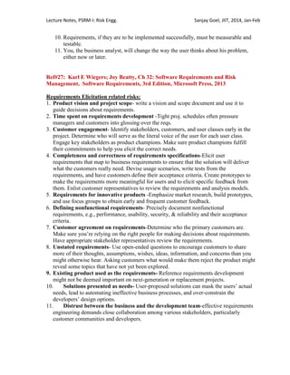 Lecture Notes, PSRM-I: Risk Engg. Sanjay Goel, JIIT, 2014, Jan-Feb
10. Requirements, if they are to be implemented successfully, must be measurable and
testable.
11. You, the business analyst, will change the way the user thinks about his problem,
either now or later.
Ref#27: Karl E Wiegers; Joy Beatty, Ch 32: Software Requirements and Risk
Management, Software Requirements, 3rd Edition, Microsoft Press, 2013
Requirements Elicitation related risks:
1. Product vision and project scope- write a vision and scope document and use it to
guide decisions about requirements.
2. Time spent on requirements development -Tight proj. schedules often pressure
managers and customers into glossing over the reqs.
3. Customer engagement- Identify stakeholders, customers, and user classes early in the
project. Determine who will serve as the literal voice of the user for each user class.
Engage key stakeholders as product champions. Make sure product champions fulfill
their commitments to help you elicit the correct needs.
4. Completeness and correctness of requirements specifications-Elicit user
requirements that map to business requirements to ensure that the solution will deliver
what the customers really need. Devise usage scenarios, write tests from the
requirements, and have customers define their acceptance criteria. Create prototypes to
make the requirements more meaningful for users and to elicit specific feedback from
them. Enlist customer representatives to review the requirements and analysis models.
5. Requirements for innovative products -Emphasize market research, build prototypes,
and use focus groups to obtain early and frequent customer feedback.
6. Defining nonfunctional requirements- Precisely document nonfunctional
requirements, e.g., performance, usability, security, & reliability and their acceptance
criteria.
7. Customer agreement on requirements-Determine who the primary customers are.
Make sure you‘re relying on the right people for making decisions about requirements.
Have appropriate stakeholder representatives review the requirements.
8. Unstated requirements- Use open-ended questions to encourage customers to share
more of their thoughts, assumptions, wishes, ideas, information, and concerns than you
might otherwise hear. Asking customers what would make them reject the product might
reveal some topics that have not yet been explored.
9. Existing product used as the requirements- Reference requirements development
might not be deemed important on next-generation or replacement projects.
10. Solutions presented as needs- User-proposed solutions can mask the users‘ actual
needs, lead to automating ineffective business processes, and over-constrain the
developers‘ design options.
11. Distrust between the business and the development team-effective requirements
engineering demands close collaboration among various stakeholders, particularly
customer communities and developers.
 
