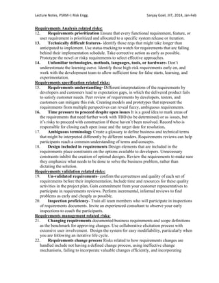 Lecture Notes, PSRM-I: Risk Engg. Sanjay Goel, JIIT, 2014, Jan-Feb
Requirements Analysis related risks:
12. Requirements prioritization Ensure that every functional requirement, feature, or
user requirement is prioritized and allocated to a specific system release or iteration.
13. Technically difficult features- identify those reqs that might take longer than
anticipated to implement. Use status tracking to watch for requirements that are falling
behind their implementation schedule. Take corrective action as early as possible.
Prototype the novel or risky requirements to select effective approaches.
14. Unfamiliar technologies, methods, languages, tools, or hardware- Don‘t
underestimate the learning curve. Identify those high-risk requirements early on, and
work with the development team to allow sufficient time for false starts, learning, and
experimentation.
Requirements specification related risks:
15. Requirements understanding- Different interpretations of the requirements by
developers and customers lead to expectation gaps, in which the delivered product fails
to satisfy customer needs. Peer review of requirements by developers, testers, and
customers can mitigate this risk. Creating models and prototypes that represent the
requirements from multiple perspectives can reveal fuzzy, ambiguous requirements.
16. Time pressure to proceed despite open issues It is a good idea to mark areas of
the requirements that need further work with TBD (to be determined) or as issues, but
it‘s risky to proceed with construction if these haven‘t been resolved. Record who is
responsible for closing each open issue and the target date for resolution.
17. Ambiguous terminology Create a glossary to define business and technical terms
that might be interpreted differently by different readers. Requirements reviews can help
participants reach a common understanding of terms and concepts.
18. Design included in requirements Design elements that are included in the
requirements place constraints on the options available to developers. Unnecessary
constraints inhibit the creation of optimal designs. Review the requirements to make sure
they emphasize what needs to be done to solve the business problem, rather than
dictating the solution.
Requirements validation related risks:
19. Un-validated requirements- confirm the correctness and quality of each set of
requirements before their implementation, Include time and resources for these quality
activities in the project plan. Gain commitment from your customer representatives to
participate in requirements reviews. Perform incremental, informal reviews to find
problems as early and cheaply as possible.
20. Inspection proficiency- Train all team members who will participate in inspections
of requirements documents. Invite an experienced consultant to observe your early
inspections to coach the participants.
Requirements management related risks:
21. Changing requirements documented business requirements and scope definitions
as the benchmark for approving changes. Use collaborative elicitation process with
extensive user involvement. Design the system for easy modifiability, particularly when
you are following an iterative life cycle.
22. Requirements change process Risks related to how requirements changes are
handled include not having a defined change process, using ineffective change
mechanisms, failing to incorporate valuable changes efficiently, and incorporating
 