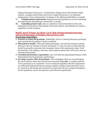 Lecture Notes, PSRM-I: Risk Engg. Sanjay Goel, JIIT, 2014, Jan-Feb
changes that bypass the process. A requirements change process that includes impact
analysis, a change control board, and a tool to support the process is an important
starting point. Clear communication of changes to the affected stakeholders is essential.
23. Unimplemented requirements- Requirements tracing helps you avoid overlooking
any requirements during design, construction, or testing.
24. Expanding project scope- plan on a phased or incremental delivery life cycle.
Implement the top priority functionality in the early releases, and elaborate the system‘s
capabilities in later iterations.
Ref#28: Karl E Wiegers; Joy Beatty, Ch 15: Risk reduction through prototyping,
Software Requirements, 3rd Edition, Microsoft Press, 2013
Prototyping related Risks:
1. Pressure to release the prototype- Stakeholder will see a running throwaway prototype
and conclude that the product is nearly completed.
2. Distraction by details - With real-looking prototypes, users become fixated on details
about how the user interface will look and operate, it‘s easy for users to forget that they
should be primarily concerned with conceptual issues at the requirements stage. Limit
the prototype to the displays, functions, and navigation options that will let you clear up
uncertain requirements
3. Unrealistic performance expectations- users will infer the expected performance of the
final product from the prototype‘s performance
4. Investing excessive effort in prototypes- This can happen when you are prototyping
the whole solution rather than only the most uncertain, high-risk, or complex portions.
Treat a prototype as an experiment. You‘re testing the hypothesis that the requirements
are sufficiently defined and the key human-computer interface and architectural issues
are resolved so that design and construction can proceed. Do just enough prototyping to
test the hypothesis, answer the questions, and refine the requirements.
 