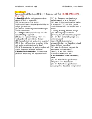 Lecture Notes, PSRM-I: Risk Engg. Sanjay Goel, JIIT, 2014, Jan-Feb
13. 10.02.14:
Taxonomy Based Questions (TBQ) wrt Code and Unit Test (Ref#12: CMU/SEI-93-
TR-6, 1993)
a. Feasibility: Is the implementation of the
design difficult or impossible?]
[31] Are any parts of the product
implementation not completely defined by the
design specification?
[32] Are the selected algorithms and designs
easy to implement?
b. Testing: Are the specified level and time
for unit testing adequate?
[33] Do you begin unit testing before you
verify code with respect to the design?
[34] Has sufficient unit testing been specified?
[35] Is there sufficient time to perform all the
unit testing you think should be done?
[36] Will compromises be made regarding unit
testing if there are schedule problems?
c. Coding/Implementation: Are there any
problems with coding and implementation?
[37] Are the design specifications in
sufficient detail to write the code?
[38] Is the design changing while coding
is being done? [39] Are there system
constraints that make the code difficult to
write?
-- Timing, Memory, External storage
[40] Is the language suitable for
producing the software on this program?
[41] Are there multiple languages used
on the program?
(Yes) (41.a) Is there interface
compatibility between the code produced
by the different compilers?
[42] Is the development computer the
same as the target computer?
(No) (42.a) Are there compiler
differences between the two?
If developmental hardware is being
used
[43] Are the hardware specifications
adequate to code the software?
[44] Are the hardware specifications
changing while the code is being written?
 