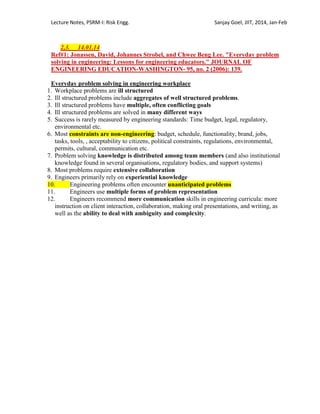 Lecture Notes, PSRM-I: Risk Engg. Sanjay Goel, JIIT, 2014, Jan-Feb
2,3. 14.01.14
Ref#1: Jonassen, David, Johannes Strobel, and Chwee Beng Lee. "Everyday problem
solving in engineering: Lessons for engineering educators." JOURNAL OF
ENGINEERING EDUCATION-WASHINGTON- 95, no. 2 (2006): 139.
Everyday problem solving in engineering workplace
1. Workplace problems are ill structured
2. Ill structured problems include aggregates of well structured problems.
3. Ill structured problems have multiple, often conflicting goals
4. Ill structured problems are solved in many different ways
5. Success is rarely measured by engineering standards: Time budget, legal, regulatory,
environmental etc.
6. Most constraints are non-engineering: budget, schedule, functionality, brand, jobs,
tasks, tools, , acceptability to citizens, political constraints, regulations, environmental,
permits, cultural, communication etc.
7. Problem solving knowledge is distributed among team members (and also institutional
knowledge found in several organisations, regulatory bodies, and support systems)
8. Most problems require extensive collaboration
9. Engineers primarily rely on experiential knowledge
10. Engineering problems often encounter unanticipated problems
11. Engineers use multiple forms of problem representation
12. Engineers recommend more communication skills in engineering curricula: more
instruction on client interaction, collaboration, making oral presentations, and writing, as
well as the ability to deal with ambiguity and complexity.
 
