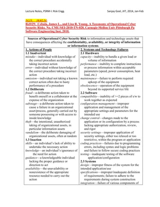 Lecture Notes, PSRM-I: Risk Engg. Sanjay Goel, JIIT, 2014, Jan-Feb
14,15. 10.02.14:
Ref#29: Cebula, James L., and Lisa R. Young. A Taxonomy of Operational Cyber
Security Risks. No. CMU/SEI-2010-TN-028. Carnegie-Mellon Univ Pittsburgh Pa
Software Engineering Inst, 2010.
Sources of Operational Cyber Security Risk to information and technology assets that
have consequences affecting the confidentiality, availability, or integrity of information
or information systems.
1. Actions of People
1.1 Inadvertent
mistake—individual with knowledge of
the correct procedure accidentally
taking incorrect action
error—individual without knowledge of
the correct procedure taking incorrect
action
omission—individual not taking a known
correct action often due to hasty
performance of a procedure
1.2 Deliberate
fraud—a deliberate action taken to
benefit oneself or a collaborator at the
expense of the organization
sabotage—a deliberate action taken to
cause a failure in an organizational
asset/process, generally carried out by
someone possessing or with access to
inside knowledge
theft—the intentional, unauthorized
taking of organizational assets, in
particular information assets
vandalism—the deliberate damaging of
organizational assets, often at random
1.3 Inaction
skills—an individual‘s lack of ability to
undertake the necessary action
knowledge—an individual‘s ignorance of
the need for action
guidance—a knowledgeable individual
lacking the proper guidance or
direction to act
availability—the unavailability or
nonexistence of the appropriate
resource needed to carry out the
action
2. Systems and Technology Failures
2.1 Hardware
capacity—inability to handle a given load or
volume of information
performance—inability to complete instructions
or process information within acceptable
parameters (speed, power consumption, heat
load, etc.)
maintenance—failure to perform required
upkeep of the equipment
obsolescence—operation of the equipment
beyond its supported service life
2.2 Software
compatibility—inability of >=2 pieces of s/w to
work together as expected
configuration management—improper
application and management of the
appropriate settings and parameters for the
intended use
change control—changes made to the
application or its configuration by a process
lacking appropriate authorization, review,
and rigor
security settings—improper application of
security settings, either too relaxed or too
restrictive, within the program or application
coding practices—failures due to programming
errors, including syntax and logic problems
and failure to follow secure coding practices
testing—inadequate testing of the software
application/configuration
2.3 Systems
design—improper fitness of the system for the
intended application/use
specifications—improper/inadequate definition
of requirements; failure to adhere to the
requirements during system construction
integration—failure of various components of
 