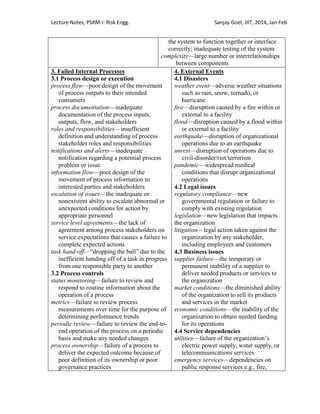 Lecture Notes, PSRM-I: Risk Engg. Sanjay Goel, JIIT, 2014, Jan-Feb
the system to function together or interface
correctly; inadequate testing of the system
complexity—large number or interrelationships
between components
3. Failed Internal Processes
3.1 Process design or execution
process flow—poor design of the movement
of process outputs to their intended
consumers
process documentation—inadequate
documentation of the process inputs,
outputs, flow, and stakeholders
roles and responsibilities—insufficient
definition and understanding of process
stakeholder roles and responsibilities
notifications and alerts—inadequate
notification regarding a potential process
problem or issue
information flow—poor design of the
movement of process information to
interested parties and stakeholders
escalation of issues—the inadequate or
nonexistent ability to escalate abnormal or
unexpected conditions for action by
appropriate personnel
service level agreements—the lack of
agreement among process stakeholders on
service expectations that causes a failure to
complete expected actions
task hand-off—―dropping the ball‖ due to the
inefficient handing off of a task in progress
from one responsible party to another
3.2 Process controls
status monitoring—failure to review and
respond to routine information about the
operation of a process
metrics—failure to review process
measurements over time for the purpose of
determining performance trends
periodic review—failure to review the end-to-
end operation of the process on a periodic
basis and make any needed changes
process ownership—failure of a process to
deliver the expected outcome because of
poor definition of its ownership or poor
governance practices
4. External Events
4.1 Disasters
weather event—adverse weather situations
such as rain, snow, tornado, or
hurricane
fire—disruption caused by a fire within or
external to a facility
flood—disruption caused by a flood within
or external to a facility
earthquake—disruption of organizational
operations due to an earthquake
unrest—disruption of operations due to
civil-disorder/riot/terrorism
pandemic—widespread medical
conditions that disrupt organizational
operations
4.2 Legal issues
regulatory compliance—new
governmental regulation or failure to
comply with existing regulation
legislation—new legislation that impacts
the organization
litigation—legal action taken against the
organization by any stakeholder,
including employees and customers
4.3 Business issues
supplier failure—the temporary or
permanent inability of a supplier to
deliver needed products or services to
the organization
market conditions—the diminished ability
of the organization to sell its products
and services in the market
economic conditions—the inability of the
organization to obtain needed funding
for its operations
4.4 Service dependencies
utilities—failure of the organization‘s
electric power supply, water supply, or
telecommunications services
emergency services—dependencies on
public response services e.g., fire,
 