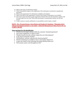 Lecture Notes, PSRM-I: Risk Engg. Sanjay Goel, JIIT, 2014, Jan-Feb
14. What are the types of information storage?
15. What is the potential impact on the organization if the information is disclosed to unauthorized
personnel?
16. What are the requirements for information availability and integrity?
17. What is the effect on the organization‘s mission if the system or information is not reliable?
18. How much system downtime can the organization tolerate? How does this downtime compare with
the mean repair/recovery time? What other processing or communications options can the user
access?
19. Could a system or security malfunction or unavailability result in injury or death?
Ref#31: Dey, Prasanta Kumar, Jason Kinch, and Stephen O. Ogunlana. "Managing risk in
software development projects: a case study." Industrial Management & Data Systems 107, no.
2 (2007): 284-303.
Some questions for risk identification
1. Whether the developed software fulfils the customers‘ demand/requirement?
2. How much competition it is likely to face?
3. Whether benefits from the software surpass the cost of development?
4. Is the project technically feasible?
5. Will hardware, software, and networks function properly?
6. Will the technology be available in time to meet project objectives?
7. Is there any chance of the technology becoming obsolete before use?
8. Will security system work throughout its life?
 